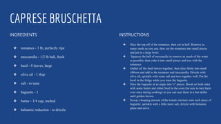 CAPRESE BRUSCHETTA
INGREDIENTS
❖ tomatoes - 1 lb, perfectly ripe
❖ mozzarella - 1/2 lb ball, fresh
❖ basil - 8 leaves, large
❖ olive oil - 1 tbsp
❖ salt - to taste
❖ baguette - 1
❖ butter - 1/4 cup, melted
❖ balsamic reduction - to drizzle
INSTRUCTIONS
❖ Slice the top off of the tomatoes, then cut in half. Remove as
many seeds as you can, then cut the tomatoes into small pieces
and put in a large bowl.
❖ Squeeze the ball of mozzarella to remove as much of the water
as possible, then cube it into small pieces and toss with the
tomatoes.
❖ Gather all the basil leaves together, then slice thinly into small
ribbons and add to the tomatoes and mozzarella. Drizzle with
olive oil, sprinkle with some salt and toss together well. Put the
bowl in the fridge while you toast the baguette.
❖ Slice the baguette at an angle into ¾" pieces. Brush on both sides
with some butter and either broil in the oven (be sure to turn them
over once during cooking) or you can sear them in a hot skillet
until golden brown.
❖ Scoop a heaping amount of the tomato mixture onto each piece of
baguette, sprinkle with a little more salt, drizzle with balsamic
glaze and serve.
 