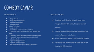 COWBOY CAVIAR
INGREDIENTS
❖ 1/3 cup olive oil
❖ 1/3 cup white wine vinegar
❖ 1 teaspoon chili powder
❖ 1 teaspoon cumin
❖ Juice of 1/2 a lime
❖ 1 teaspoon salt
❖ 1 pound Roma tomatoes seeded and diced
❖ 15 ounces 15 ounce can black-eyed peas, drained and
rinsed
❖ 15 ounces 15 ounce can black beans, drained and rinsed
❖ 11 ounces 11 ounce can super sweet corn, drained
❖ 1 red onion diced
❖ 1 cup red bell pepper diced
❖ 1 cup fresh cilantro chopped
❖ 1 tbsp sugar optional (up to 1/4 cup if preferred)
INSTRUCTIONS
❖ In a large bowl, blend the olive oil, white wine
vinegar, chili powder, cumin, lime juice and salt
together.
❖ Add the tomatoes, black-eyed peas, beans, corn, red
onion, bell peppers and cilantro.
❖ Cover and chill for at least 1 hour for flavors to blend.
❖ Serve with your favorite chips, as a side dish or as a
topping for fish or chicken
 