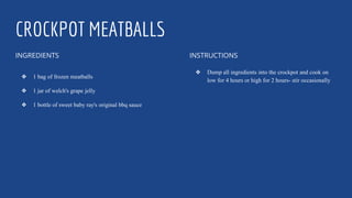 CROCKPOT MEATBALLS
INGREDIENTS
❖ 1 bag of frozen meatballs
❖ 1 jar of welch's grape jelly
❖ 1 bottle of sweet baby ray's original bbq sauce
INSTRUCTIONS
❖ Dump all ingredients into the crockpot and cook on
low for 4 hours or high for 2 hours- stir occasionally
 