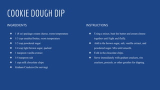 COOKIE DOUGH DIP
INGREDIENTS
❖ 1 (8 oz) package cream cheese, room temperature
❖ 1/3 cup unsalted butter, room temperature
❖ 1/3 cup powdered sugar
❖ 1/4 cup light brown sugar, packed
❖ 1 teaspoon vanilla extract
❖ 1/4 teaspoon salt
❖ 1 cup milk chocolate chips
❖ Graham Crackers (for serving)
INSTRUCTIONS
❖ Using a mixer, beat the butter and cream cheese
together until light and fluffy.
❖ Add in the brown sugar, salt, vanilla extract, and
powdered sugar. Mix until smooth.
❖ Fold in the chocolate chips.
❖ Serve immediately with graham crackers, ritz
crackers, pretzels, or other goodies for dipping.
 