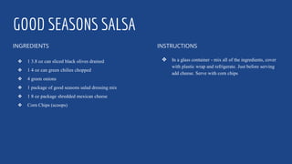 GOOD SEASONS SALSA
INGREDIENTS
❖ 1 3.8 oz can sliced black olives drained
❖ 1 4 oz can green chilies chopped
❖ 4 green onions
❖ 1 package of good seasons salad dressing mix
❖ 1 8 oz package shredded mexican cheese
❖ Corn Chips (scoops)
INSTRUCTIONS
❖ In a glass container - mix all of the ingredients, cover
with plastic wrap and refrigerate. Just before serving
add cheese. Serve with corn chips
 