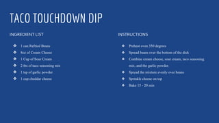 TACO TOUCHDOWN DIP
INGREDIENT LIST
❖ 1 can Refried Beans
❖ 8oz of Cream Cheese
❖ 1 Cup of Sour Cream
❖ 2 tbs of taco seasoning mix
❖ 1 tsp of garlic powder
❖ 1 cup cheddar cheese
INSTRUCTIONS
❖ Preheat oven 350 degrees
❖ Spread beans over the bottom of the dish
❖ Combine cream cheese, sour cream, taco seasoning
mix, and the garlic powder.
❖ Spread the mixture evenly over beans
❖ Sprinkle cheese on top
❖ Bake 15 - 20 min
 