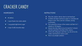 CRACKER CANDY
INGREDIENTS
❖ 40 saltines
❖ 1 cup of butter (two sticks salted)
❖ 1 cup packed light brown sugar
❖ 2 cups of milk chocolate chips
INSTRUCTIONS
❖ Place the crackers side by side in a foil lined pan
❖ Combine the butter and brown sugar in a saucepan and
bring to a boil. Then cook for 3 minutes, stirring
occasionally.
❖ Next spread the mixture of the crackers and bake for 5
minutes at 350 degrees.
❖ Spread chocolate chips on top, let stand for 5 minutes
and then spread the chocolate of the crackers.
❖ Chill in the refrigerator until firm. Lay the foil on the
surface and break the crackers apart.
❖ Store in an airtight container.
 