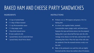 BAKED HAM AND CHEESE PARTY SANDWICHES
INGREDIENTS
❖ ¾ Cups of melted butter
❖ 1 ½ tbsp of Dijon mustard
❖ 1 ½ tsp Worcestershire sauce
❖ 1 ½ tbsp poppy seeds
❖ 1 tbsp dried minced onion
❖ 24 mini sandwich rolls
❖ 1 pound thinly sliced cooked deli ham
❖ 1 pound thinly sliced Swiss cheese
INSTRUCTIONS
❖ Preheat oven to 350 degrees and grease a 9x13 in
baking dish
❖ In a bowl, mix together butter, mustard,
worcestershire sauce, poppy seeds, and dried onion.
Separate the tops and bottom pieces into the prepared
baking dish. Layer about half the ham onto the rolls.
Arrange swiss cheese over the ham, and top them with
remaining ham slices. Place the tops of the rolls onto
the sandwich. Pour the mustard mixture evenly over
the rolls
❖ Bake in the preheated oven until the rolls are lightly
browned and the cheese has melted, about 20 minutes.
 