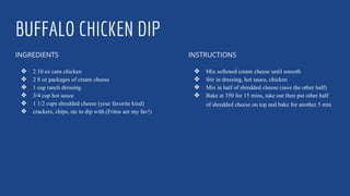 BUFFALO CHICKEN DIP
INGREDIENTS
❖ 2 10 oz cans chicken
❖ 2 8 oz packages of cream cheese
❖ 1 cup ranch dressing
❖ 3/4 cup hot sauce
❖ 1 1/2 cups shredded cheese (your favorite kind)
❖ crackers, chips, etc to dip with (Fritos are my fav!)
INSTRUCTIONS
❖ Mix softened cream cheese until smooth
❖ Stir in dressing, hot sauce, chicken
❖ Mix in half of shredded cheese (save the other half)
❖ Bake at 350 for 15 mins, take out then put other half
of shredded cheese on top and bake for another 5 min
 