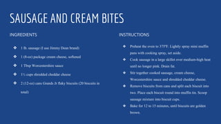 SAUSAGE AND CREAM BITES
INGREDIENTS
❖ 1 lb. sausage (I use Jimmy Dean brand)
❖ 1 (8-oz) package cream cheese, softened
❖ 1 Tbsp Worcestershire sauce
❖ 1½ cups shredded cheddar cheese
❖ 2 (12-oz) cans Grands Jr flaky biscuits (20 biscuits in
total)
INSTRUCTIONS
❖ Preheat the oven to 375ºF. Lightly spray mini muffin
pans with cooking spray, set aside.
❖ Cook sausage in a large skillet over medium-high heat
until no longer pink. Drain fat.
❖ Stir together cooked sausage, cream cheese,
Worcestershire sauce and shredded cheddar cheese.
❖ Remove biscuits from cans and split each biscuit into
two. Place each biscuit round into muffin tin. Scoop
sausage mixture into biscuit cups.
❖ Bake for 12 to 15 minutes, until biscuits are golden
brown.
 
