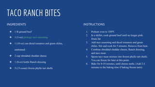 TACO RANCH BITES
INGREDIENTS
❖ 1 lb ground beef
❖ 1 (1-oz) package taco seasoning
❖ 1 (10-oz) can diced tomatoes and green chiles,
undrained
❖ 2 cup shredded cheddar cheese
❖ 1 (8-oz) bottle Ranch dressing
❖ 5 (15-count) frozen phyllo tart shells
INSTRUCTIONS
1. Preheat oven to 350ºF.
2. In a skillet, cook ground beef until no longer pink.
Drain fat.
3. Add taco seasoning and diced tomatoes and green
chiles. Stir and cook for 5 minutes. Remove from heat.
4. Combine shredded cheddar cheese, Ranch dressing,
and taco meat.
5. Spoon taco meat mixture into frozen phyllo tart shells.
You can freeze for later at this point.
6. Bake for 8-10 minutes, until cheese melts. (Add 2-3
minutes to the baking time if baking frozen tarts).
 