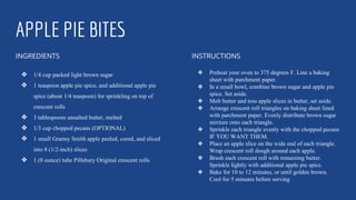 APPLE PIE BITES
INGREDIENTS
❖ 1/4 cup packed light brown sugar
❖ 1 teaspoon apple pie spice, and additional apple pie
spice (about 1/4 teaspoon) for sprinkling on top of
crescent rolls
❖ 3 tablespoons unsalted butter, melted
❖ 1/3 cup chopped pecans (OPTIONAL)
❖ 1 small Granny Smith apple peeled, cored, and sliced
into 8 (1/2-inch) slices
❖ 1 (8 ounce) tube Pillsbury Original crescent rolls
INSTRUCTIONS
❖ Preheat your oven to 375 degrees F. Line a baking
sheet with parchment paper.
❖ In a small bowl, combine brown sugar and apple pie
spice. Set aside.
❖ Melt butter and toss apple slices in butter, set aside.
❖ Arrange crescent roll triangles on baking sheet lined
with parchment paper. Evenly distribute brown sugar
mixture onto each triangle.
❖ Sprinkle each triangle evenly with the chopped pecans
IF YOU WANT THEM.
❖ Place an apple slice on the wide end of each triangle.
Wrap crescent roll dough around each apple.
❖ Brush each crescent roll with remaining butter.
Sprinkle lightly with additional apple pie spice.
❖ Bake for 10 to 12 minutes, or until golden brown.
Cool for 5 minutes before serving
 