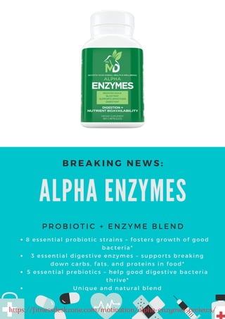 ALPHA ENZYMES
P R O B I O T I C + E N Z Y M E B L E N D
B R E A K I N G N E W S :
8 essential probiotic strains – fosters growth of good
bacteria*
3 essential digestive enzymes – supports breaking
down carbs, fats, and proteins in food*
5 essential prebiotics – help good digestive bacteria
thrive*
Unique and natural blend
https://fitnessdeskzone.com/motivation/alpha-enzymes-reviews/
 