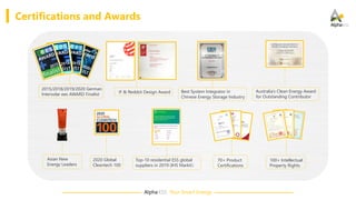 Alpha·ESS Your Smart Energy
Certifications and Awards
2015/2018/2019/2020 German
Intersolar ees AWARD Finalist
Best System Integrator in
Chinese Energy Storage Industry
Australia’s Clean Energy Award
for Outstanding Contributor
70+ Product
Certifications
100+ Intellectual
Property Rights
2020 Global
Cleantech 100
Asian New
Energy Leaders
iF & Reddot Design Award
Top-10 residential ESS global
suppliers in 2019 (IHS Markit）
 