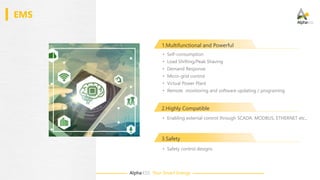 Alpha·ESS Your Smart Energy
EMS
1.Multifunctional and Powerful
• Safety control designs
2.Highly Compatible
• Self-consumption
• Load Shifting/Peak Shaving
• Demand Response
• Micro-grid control
• Virtual Power Plant
• Remote monitoring and software updating / programing
• Enabling external control through SCADA, MODBUS, ETHERNET etc.,
3.Safety
 