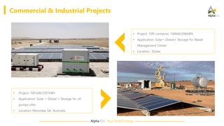 Alpha·ESS Your Smart Energy
• Project: 10ft container, 100kW/206kWh
• Application: Solar+ Diesel+ Storage for Waste
Management Center
• Location : Dubai
• Project: 100 kW/250 kWh
• Application: Solar + Diesel + Storage for oil
pumps sites
• Location: Moomba, SA, Australia
Commercial & Industrial Projects
 