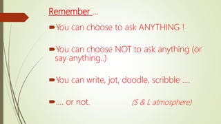 Remember …
You can choose to ask ANYTHING !
You can choose NOT to ask anything (or
say anything..)
You can write, jot, doodle, scribble ….
…. or not. (S & L atmosphere)
 