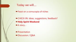 Today we will….
Feast on a cornucopia of riches
CHECK-IN: ideas, suggestions, feedback?
Holy Spirit Weekend
A story…
Presentation
Discussion / Q&A
 