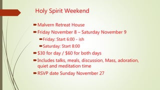 Holy Spirit Weekend
Malvern Retreat House
Friday November 8 – Saturday November 9
Friday: Start 6:00 - ish
Saturday: Start 8:00
$30 for day / $60 for both days
Includes talks, meals, discussion, Mass, adoration,
quiet and meditation time
RSVP date Sunday November 27
 
