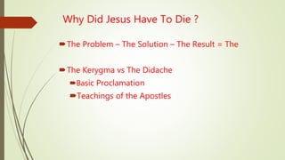 Why Did Jesus Have To Die ?
The Problem – The Solution – The Result = The
The Kerygma vs The Didache
Basic Proclamation
Teachings of the Apostles
 