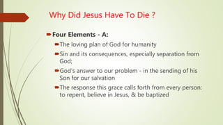 Why Did Jesus Have To Die ?
Four Elements - A:
The loving plan of God for humanity
Sin and its consequences, especially separation from
God;
God’s answer to our problem - in the sending of his
Son for our salvation
The response this grace calls forth from every person:
to repent, believe in Jesus, & be baptized
 