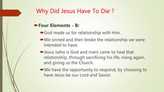 Why Did Jesus Have To Die ?
Four Elements - B:
God made us for relationship with Him.
We sinned and then broke the relationship we were
intended to have.
Jesus (who is God and man) came to heal that
relationship, through sacrificing his life, rising again,
and giving us the Church.
We have the opportunity to respond, by choosing to
have Jesus be our Lord and Savior.
 