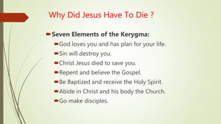 Why Did Jesus Have To Die ?
Seven Elements of the Kerygma:
God loves you and has plan for your life.
Sin will destroy you.
Christ Jesus died to save you.
Repent and believe the Gospel.
Be Baptized and receive the Holy Spirit.
Abide in Christ and his body the Church.
Go make disciples.
 