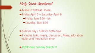 Holy Spirit Weekend
Malvern Retreat House
Friday April 5 – Saturday April 6
Friday: Start 6:00 - ish
Saturday: Start 8:00
$30 for day / $60 for both days
Includes talks, meals, discussion, Mass, adoration,
quiet and meditation time
RSVP date Sunday March 17
 