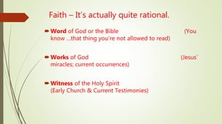 Faith – It’s actually quite rational.
Word of God or the Bible (You
know …that thing you’re not allowed to read)
Works of God (Jesus’
miracles; current occurrences)
Witness of the Holy Spirit
(Early Church & Current Testimonies)
 