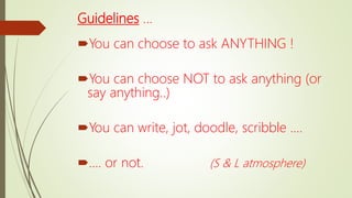 Guidelines …
You can choose to ask ANYTHING !
You can choose NOT to ask anything (or
say anything..)
You can write, jot, doodle, scribble ….
…. or not. (S & L atmosphere)
 