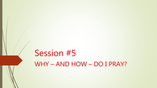 Session #5
WHY – AND HOW – DO I PRAY?
 