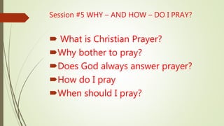  What is Christian Prayer?
Why bother to pray?
Does God always answer prayer?
How do I pray
When should I pray?
Session #5 WHY – AND HOW – DO I PRAY?
 