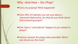 Why –And How – Do I Pray?
Every try praying? What happened?
Over 40% of Catholics are not sure about a
“personal relationship. So what do you think about
God answering prayer?
Ever have a “coincidence” happen to you related to
prayer?
Various reasons for prayer were provided. Which
one struck you the most?
 