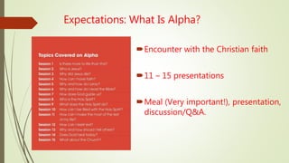 Expectations: What Is Alpha?
Encounter with the Christian faith
11 – 15 presentations
Meal (Very important!), presentation,
discussion/Q&A.
 