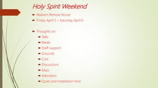 Holy Spirit Weekend
 Malvern Retreat House
 Friday April 5 – Saturday April 6
 Thoughts on:
 Talks
 Meals
 Staff support
 Grounds
 Cost
 Discussions
 Mass
 Adoration
 Quiet and meditation time
 