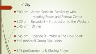Friday
5:00 pm Arrive, Settle in, Familiarity with
Meeting Room and Retreat Center
5:30 pm Episode 8 – Introduction to the Weekend
5:45 pm Dinner
6:45 pm Episode 9 - “Who is The Holy Spirit”
7:15 pmSmall Group Discussion
8:15 pmComments & Closing Prayer
 