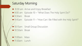 Saturday Morning
 8:30 am Arrive and Enjoy Breakfast
9:00 am Episode 10 – “What Does The Holy Spirit Do?”
9:30am Break
9:45am Episode 11 – “How Can I Be Filled with the Holy Spirit?”
10:15am Small Group Discussion
10:50am Break
11:00am Mass
11:50am Lunch
 