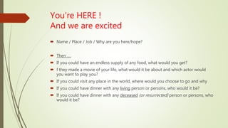 You’re HERE !
And we are excited
 Name / Place / Job / Why are you here/hope?
 Then ….
 If you could have an endless supply of any food, what would you get?
 f they made a movie of your life, what would it be about and which actor would
you want to play you?
 If you could visit any place in the world, where would you choose to go and why
 If you could have dinner with any living person or persons, who would it be?
 If you could have dinner with any deceased (or resurrected) person or persons, who
would it be?
 