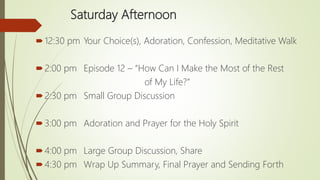 Saturday Afternoon
12:30 pm Your Choice(s), Adoration, Confession, Meditative Walk
2:00 pm Episode 12 – “How Can I Make the Most of the Rest
of My Life?”
2:30 pm Small Group Discussion
3:00 pm Adoration and Prayer for the Holy Spirit
4:00 pm Large Group Discussion, Share
4:30 pm Wrap Up Summary, Final Prayer and Sending Forth
 