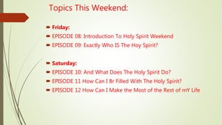 Topics This Weekend:
 Friday:
 EPISODE 08: Introduction To Holy Spirit Weekend
 EPISODE 09: Exactly Who IS The Hoy Spirit?
 Saturday:
 EPISODE 10: And What Does The Holy Spirit Do?
 EPISODE 11 How Can I Br Filled With The Holy Spirit?
 EPISODE 12 How Can I Make the Most of the Rest of mY Life
 