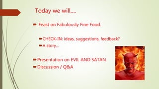 Today we will….
 Feast on Fabulously Fine Food.
CHECK-IN: ideas, suggestions, feedback?
A story…
Presentation on EVIL AND SATAN
Discussion / Q&A
 