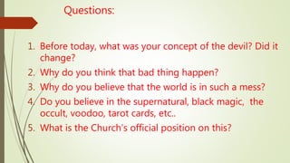 Questions:
1. Before today, what was your concept of the devil? Did it
change?
2. Why do you think that bad thing happen?
3. Why do you believe that the world is in such a mess?
4. Do you believe in the supernatural, black magic, the
occult, voodoo, tarot cards, etc..
5. What is the Church’s official position on this?
 