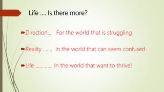Life …. Is there more?
Direction… For the world that is struggling
Reality ……. In the world that can seem confused
Life …………. In the world that want to thrive!
 