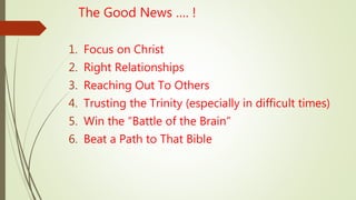 The Good News …. !
1. Focus on Christ
2. Right Relationships
3. Reaching Out To Others
4. Trusting the Trinity (especially in difficult times)
5. Win the “Battle of the Brain”
6. Beat a Path to That Bible
 