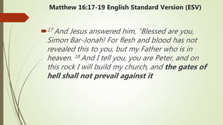 Matthew 16:17-19 English Standard Version (ESV)
17 And Jesus answered him, “Blessed are you,
Simon Bar-Jonah! For flesh and blood has not
revealed this to you, but my Father who is in
heaven. 18 And I tell you, you are Peter, and on
this rock I will build my church, and the gates of
hell shall not prevail against it
 