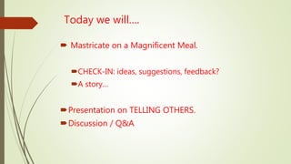 Today we will….
 Mastricate on a Magnificent Meal.
CHECK-IN: ideas, suggestions, feedback?
A story…
Presentation on TELLING OTHERS.
Discussion / Q&A
 