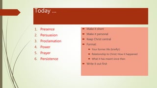 Today …
1. Presence
2. Persuasion
3. Proclamation
4. Power
5. Prayer
6. Persistence
 Make it short
 Make it personal
 Keep Christ central
 Format:
 Your former life (briefly!)
 Relationship to Christ: How it happened
 What it has meant since then
 Write it out first
 