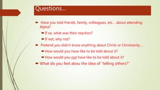 Questions…
 Have you told friends, family, colleagues, etc… about attending
Alpha?
If so, what was their reaction?
If not, why not?
 Pretend you didn’t know anything about Christ or Christianity….
How would you have like to be told about it?
How would you not have like to be told about it?
 What do you feel abou the idea of “telling others?”
 