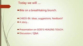 Today we will ….
Bite on a breathtaking brunch.
CHECK-IN: ideas, suggestions, feedback?
A story…
Presentation on GOD’S HEALING TOUCH.
Discussion / Q&A
 