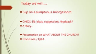 Today we will ….
Sup on a sumptuous smorgasbord
CHECK-IN: ideas, suggestions, feedback?
A story…
Presentation on WHAT ABOUT THE CHURCH?
Discussion / Q&A
 