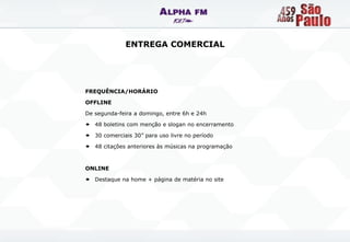 ENTREGA COMERCIAL




FREQUÊNCIA/HORÁRIO

OFFLINE

De segunda-feira a domingo, entre 6h e 24h

 48 boletins com menção e slogan no encerramento

 30 comerciais 30” para uso livre no período

 48 citações anteriores às músicas na programação



ONLINE

 Destaque na home + página de matéria no site
 
