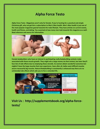 Alpha Force Testo
Alpha Force Testo : Magazines aren't only for female. If you're hunting for a practical and simple
Christmas gift, why not get him a subscription to Men's Men health. Men's Men health is just one of
the most popular magazines geared towards the male lifestyle. They have articles on current events,
health and fitness, and dating. You surprised at how many men look towards this magazine as a well-
liked reference and source for information.
Female bodybuilders who have an interest in participating really Bodybuilding contests make
associated with those muscle growth. They might win a large money via that contest, but later they'll
face lots of side effects due to employing these steroids. So women obtain wonderful outcomes but
mightn't have the large muscles that men experience. Soon after all, ladies want difficult muscles
assure necessarily big muscles. Natural Bodybuilding is consistently a enhanced way there are no
unintended side effects which aids you to live a extended life.
Visit Us : http://supplementsbook.org/alpha-force-
testo/
 
