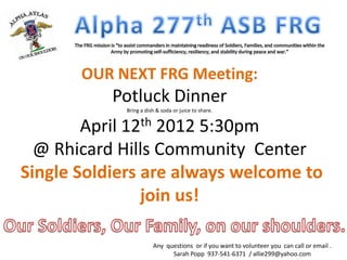 OUR NEXT FRG Meeting:
           Potluck Dinner
             Bring a dish & soda or juice to share.


        April 12th 2012 5:30pm
  @ Rhicard Hills Community Center
Single Soldiers are always welcome to
                join us!

                        Any questions or if you want to volunteer you can call or email .
                              Sarah Popp 937-541-6371 / allie299@yahoo.com
 