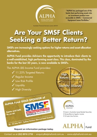“ALPHA has packaged one of the
                                                                                        banks best performing assets into
                                                                                           an investment product now
                                                                                        accessible to SMSFs – Commercial
                                                                                          Equipment Lease Portfolios.”

                                  Australian Financial Services Licence 394797




     Are Your SMSF Clients
    Seeking a Better Return?
  SMSFs are increasingly seeking options for higher returns and asset allocation
  alternatives.
  ALPHA Fund provides Advisors the opportunity to introduce their clients to
  a well established, high performing asset class. This class, dominated by the
  banks for the last 50 years, is now available to SMSFs.
  The ALPHA LBS Income Fund provides:
       3 11.25% Targeted Returns
                                                                                  High   Regular
       3 Regular Income                                                          Returns Income
       3 Low Risk Profile
       3 Liquidity                                                               Liquidity Diversity
       3 High Diversity

                     OR of
                 PONS
            OLD S
      Fund G
ALPHA

           d talk
 Come an                                                                            • Invest in Australian Lease Backed Securities
        t:
 to us a                                                                            • Strong Returns/regular income
                                                                                    • 3-5 year time horizon
                                                           a
                                                   Australi
                                     arriott Hotel
                              rbour M
                   1 Sydney Ha
             ne 201
   20 - 22 Ju

          Request an information package today.

Contact us at (02) 8916 2750 . enquiry@alphafund.com.au . www.alphafund.com.au
 